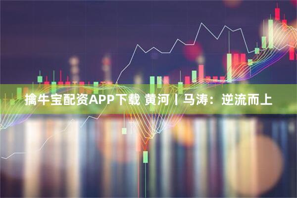 擒牛宝配资APP下载 黄河丨马涛：逆流而上