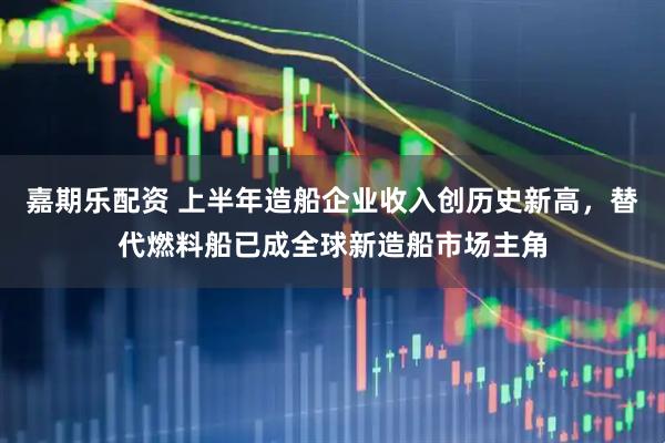 嘉期乐配资 上半年造船企业收入创历史新高，替代燃料船已成全球新造船市场主角