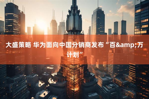 大盛策略 华为面向中国分销商发布“百&万计划”