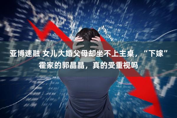 亚博速融 女儿大婚父母却坐不上主桌，“下嫁”霍家的郭晶晶，真的受重视吗