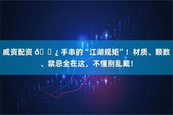威资配资 📿 手串的“江湖规矩”！材质、颗数、禁忌全在这，不懂别乱戴！