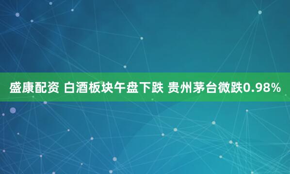 盛康配资 白酒板块午盘下跌 贵州茅台微跌0.98%