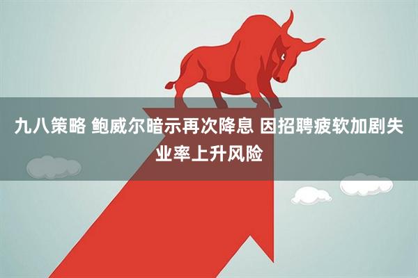 九八策略 鲍威尔暗示再次降息 因招聘疲软加剧失业率上升风险