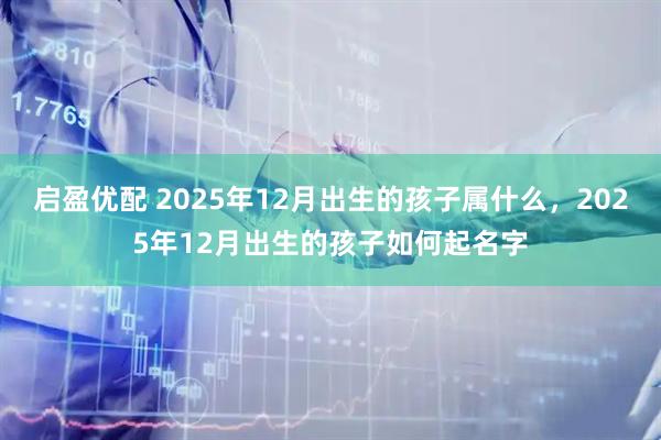 启盈优配 2025年12月出生的孩子属什么，2025年12月出生的孩子如何起名字
