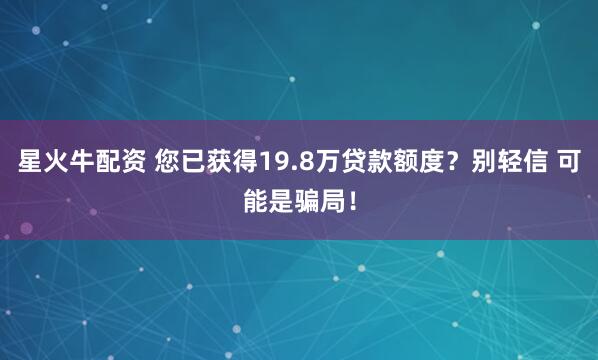 星火牛配资 您已获得19.8万贷款额度？别轻信 可能是骗局！