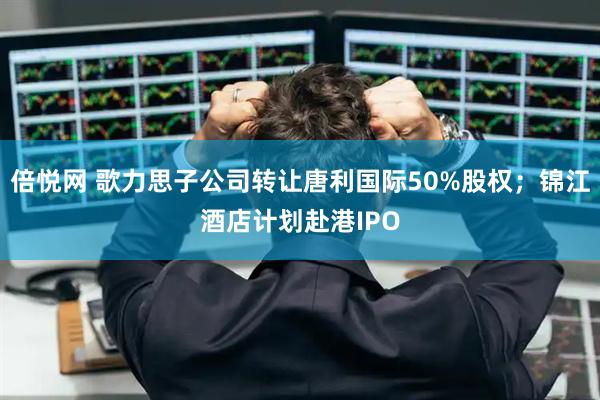 倍悦网 歌力思子公司转让唐利国际50%股权；锦江酒店计划赴港IPO