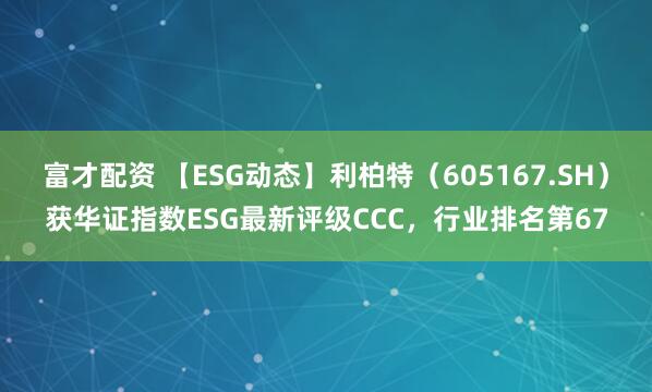 富才配资 【ESG动态】利柏特（605167.SH）获华证指数ESG最新评级CCC，行业排名第67