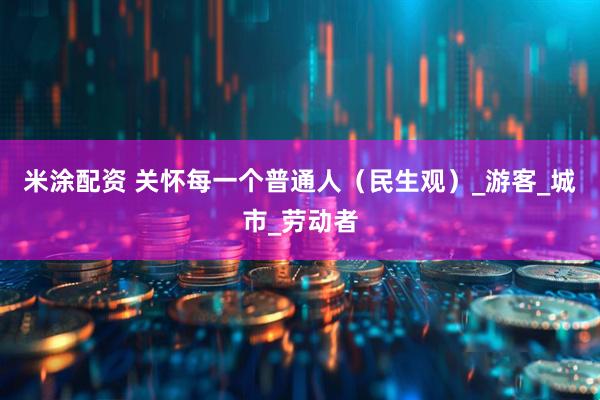 米涂配资 关怀每一个普通人（民生观）_游客_城市_劳动者