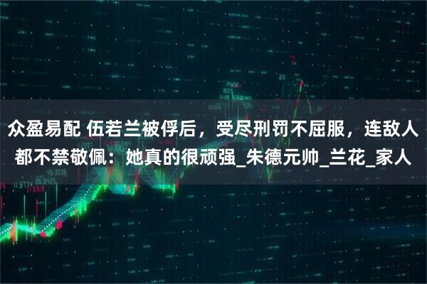 众盈易配 伍若兰被俘后，受尽刑罚不屈服，连敌人都不禁敬佩：她真的很顽强_朱德元帅_兰花_家人