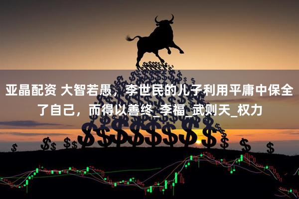 亚晶配资 大智若愚，李世民的儿子利用平庸中保全了自己，而得以善终_李福_武则天_权力