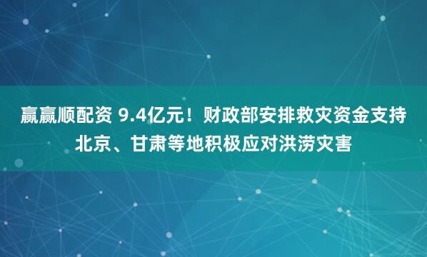赢赢顺配资 9.4亿元！财政部安排救灾资金支持北京、甘肃等地积极应对洪涝灾害