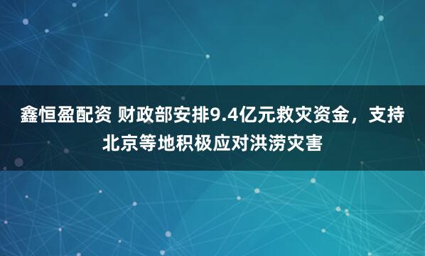鑫恒盈配资 财政部安排9.4亿元救灾资金，支持北京等地积极应对洪涝灾害